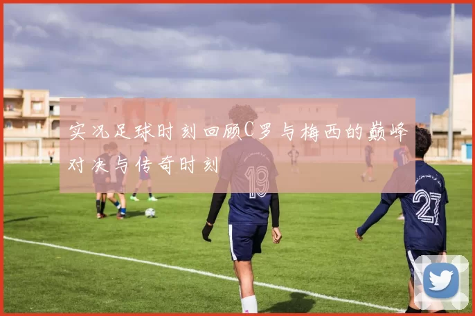 实况足球时刻回顾C罗与梅西的巅峰对决与传奇时刻
