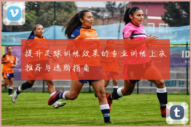 提升足球训练效果的专业训练上衣推荐与选购指南