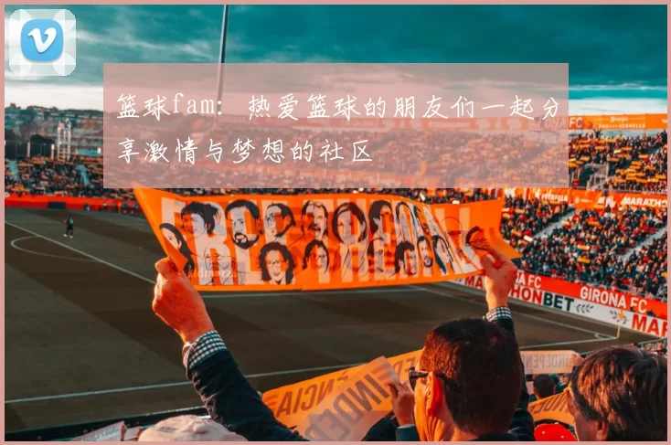 篮球fam：热爱篮球的朋友们一起分享激情与梦想的社区