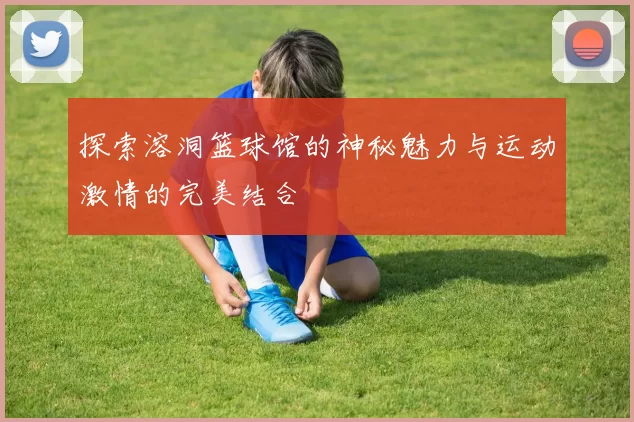 探索溶洞篮球馆的神秘魅力与运动激情的完美结合